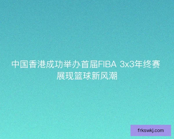 中国香港成功举办首届FIBA 3x3年终赛 展现篮球新风潮