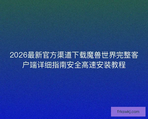 2026最新官方渠道下载魔兽世界完整客户端详细指南安全高速安装教程