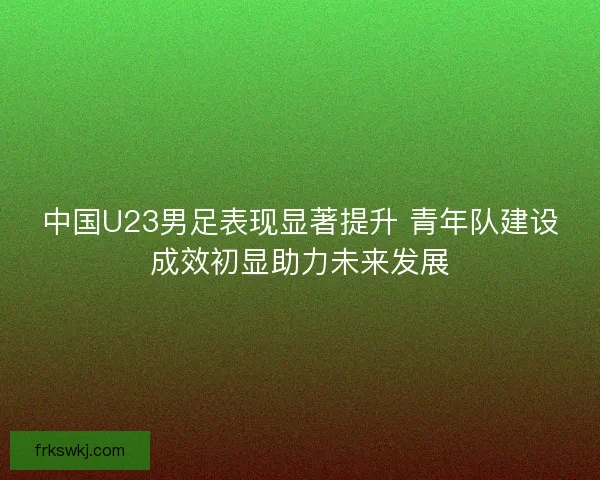中国U23男足表现显著提升 青年队建设成效初显助力未来发展