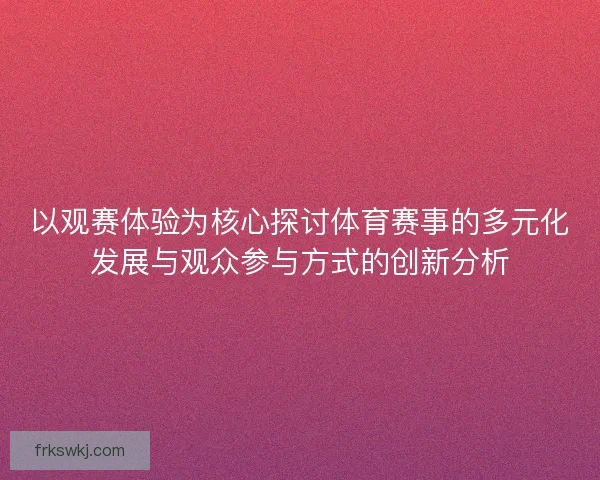 以观赛体验为核心探讨体育赛事的多元化发展与观众参与方式的创新分析