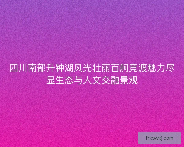 四川南部升钟湖风光壮丽百舸竞渡魅力尽显生态与人文交融景观
