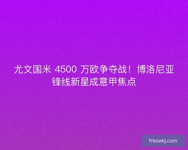 尤文国米 4500 万欧争夺战！博洛尼亚锋线新星成意甲焦点