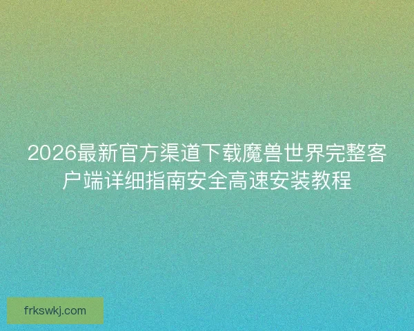2026最新官方渠道下载魔兽世界完整客户端详细指南安全高速安装教程